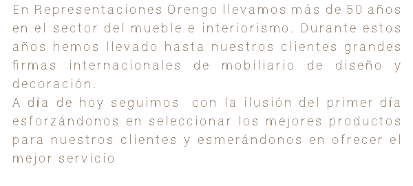 En Representaciones Orengo llevamos más de 50 años en el sector del mueble e interiorismo. Durante estos años hemos llevado hasta nuestros clientes grandes firmas internacionales de mobiliario de diseño y decoración. A día de hoy seguimos con la ilusión del primer día esforzándonos en seleccionar los mejores productos para nuestros clientes y esmerándonos en ofrecer el mejor servicio 